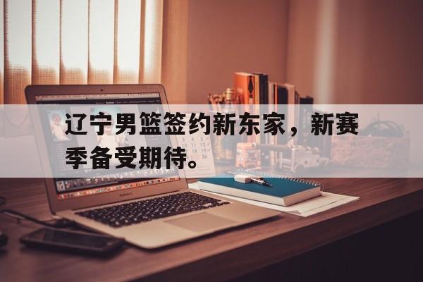 辽宁男篮签约新东家，新赛季备受期待。