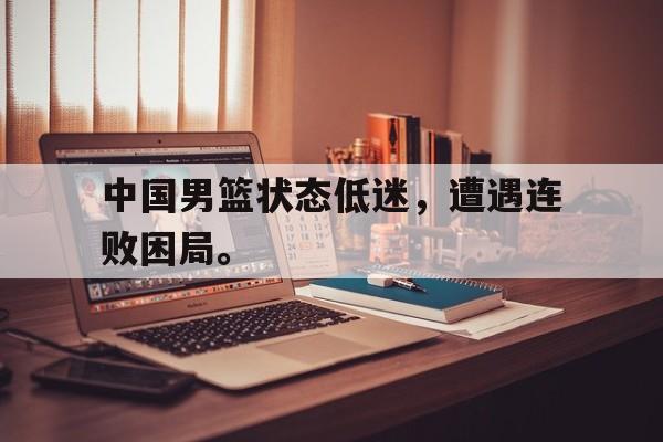 中国男篮状态低迷，遭遇连败困局。
