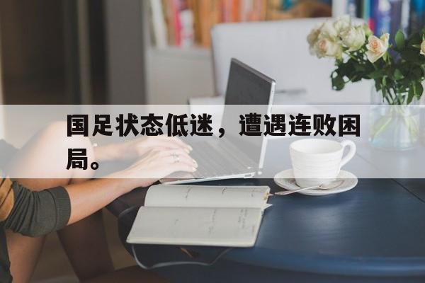 国足状态低迷，遭遇连败困局。