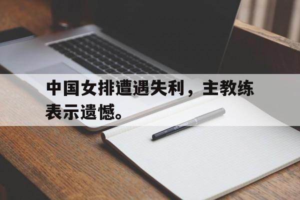 海德体育官方网页版-中国女排遭遇失利，主教练表示遗憾。