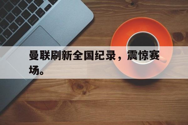海德官方在线注册-曼联刷新全国纪录，震惊赛场。