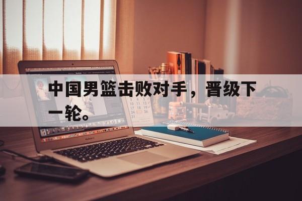 海德官方在线入口-中国男篮击败对手，晋级下一轮。