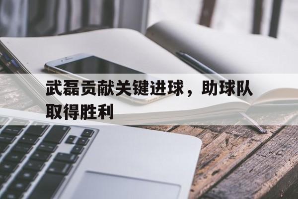 武磊贡献关键进球，助球队取得胜利