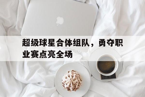 超级球星合体组队，勇夺职业赛点亮全场